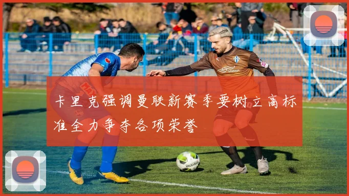 卡里克强调曼联新赛季要树立高标准全力争夺各项荣誉