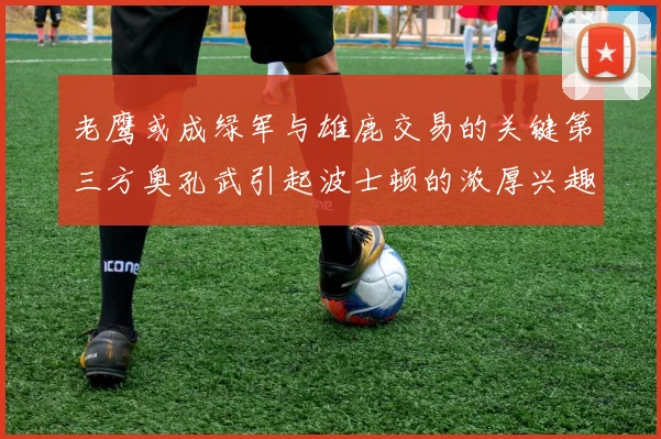 老鹰或成绿军与雄鹿交易的关键第三方奥孔武引起波士顿的浓厚兴趣