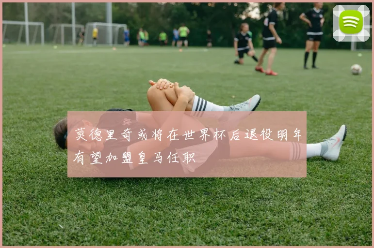 莫德里奇或将在世界杯后退役明年有望加盟皇马任职