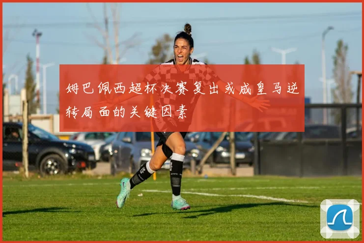 姆巴佩西超杯决赛复出或成皇马逆转局面的关键因素