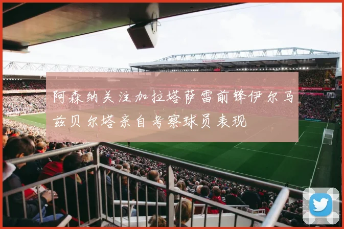 阿森纳关注加拉塔萨雷前锋伊尔马兹贝尔塔亲自考察球员表现