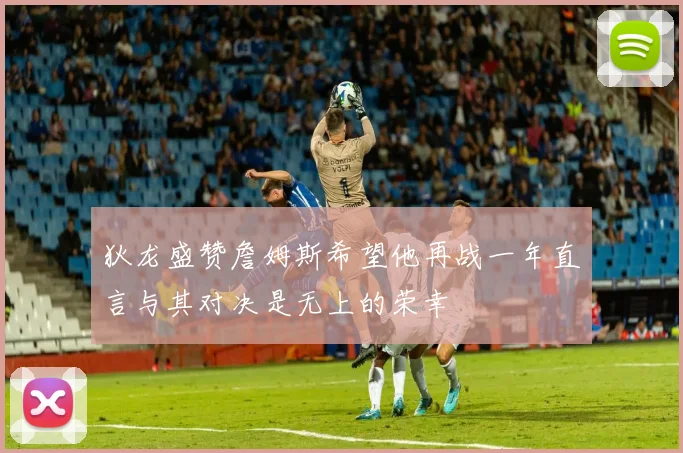 狄龙盛赞詹姆斯希望他再战一年直言与其对决是无上的荣幸