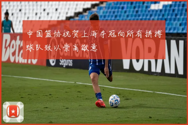 中国篮协祝贺上海夺冠向所有拼搏球队致以崇高敬意