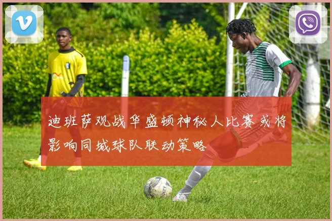 迪班萨观战华盛顿神秘人比赛或将影响同城球队联动策略