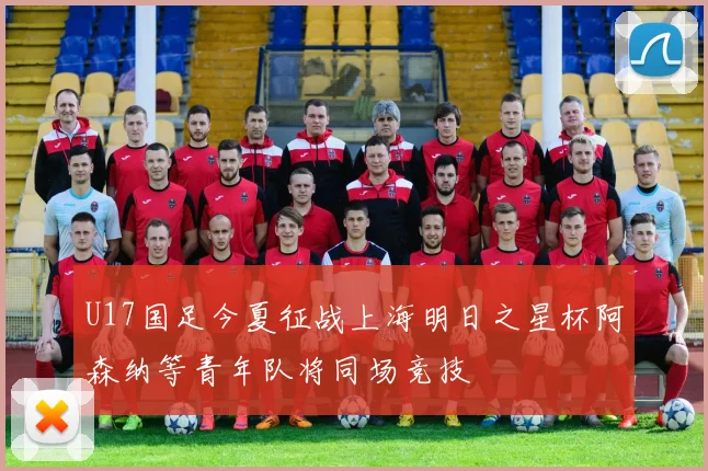 U17国足今夏征战上海明日之星杯阿森纳等青年队将同场竞技