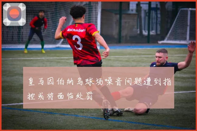 皇马因伯纳乌球场噪音问题遭到指控或将面临处罚