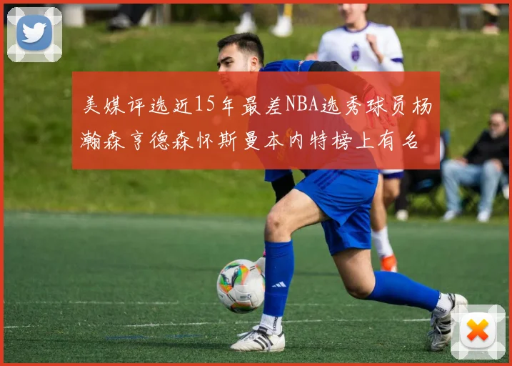 美媒评选近15年最差NBA选秀球员杨瀚森亨德森怀斯曼本内特榜上有名