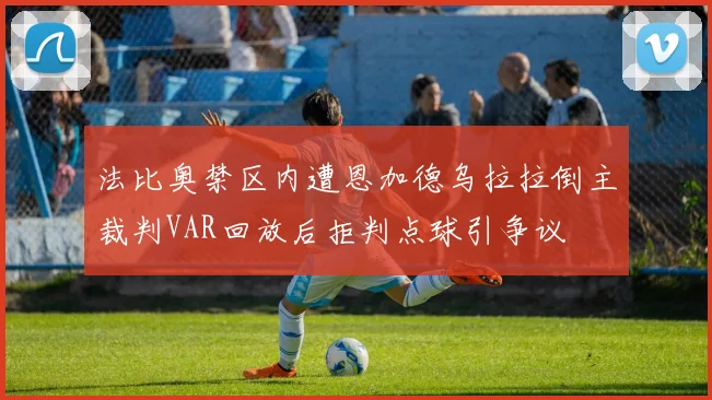法比奥禁区内遭恩加德乌拉拉倒主裁判VAR回放后拒判点球引争议