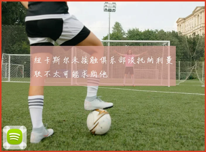 纽卡斯尔未接触俱乐部谈托纳利曼联不太可能求购他