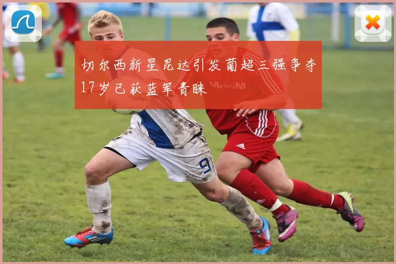 切尔西新星昆达引发葡超三强争夺17岁已获蓝军青睐