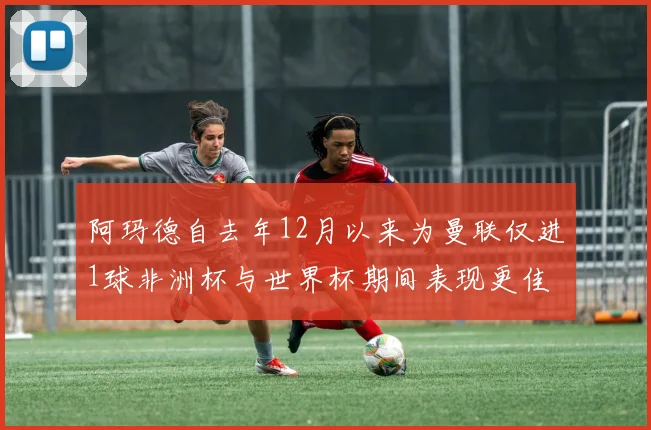 阿玛德自去年12月以来为曼联仅进1球非洲杯与世界杯期间表现更佳