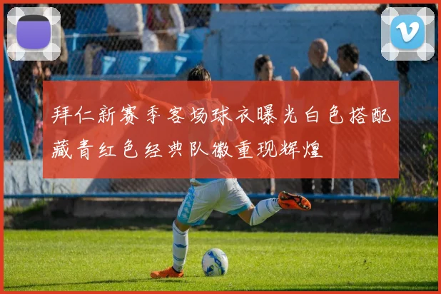 拜仁新赛季客场球衣曝光白色搭配藏青红色经典队徽重现辉煌