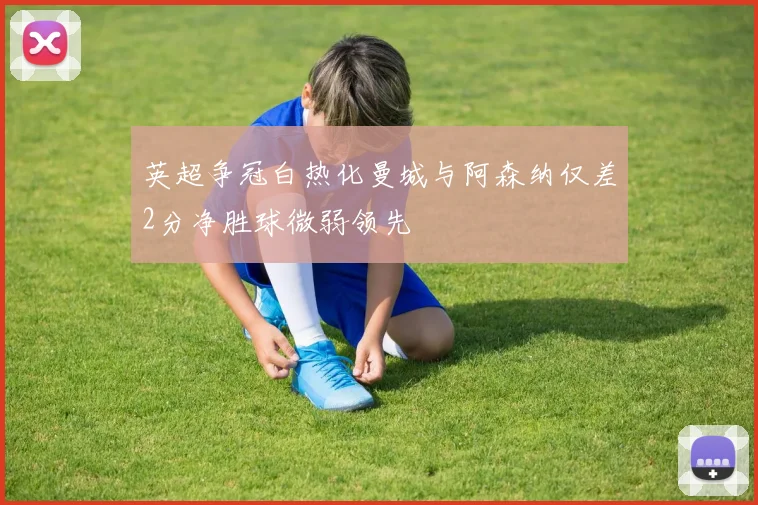 英超争冠白热化曼城与阿森纳仅差2分净胜球微弱领先