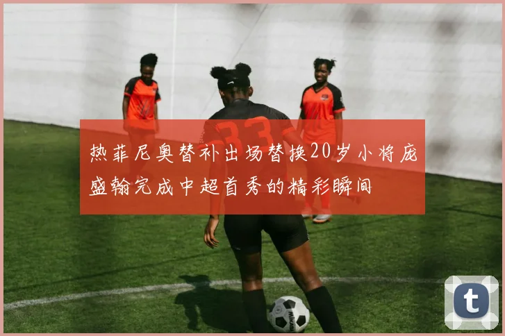 热菲尼奥替补出场替换20岁小将庞盛翰完成中超首秀的精彩瞬间