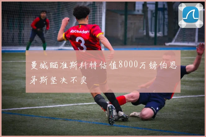 曼城瞄准斯科特估值8000万镑伯恩茅斯坚决不卖