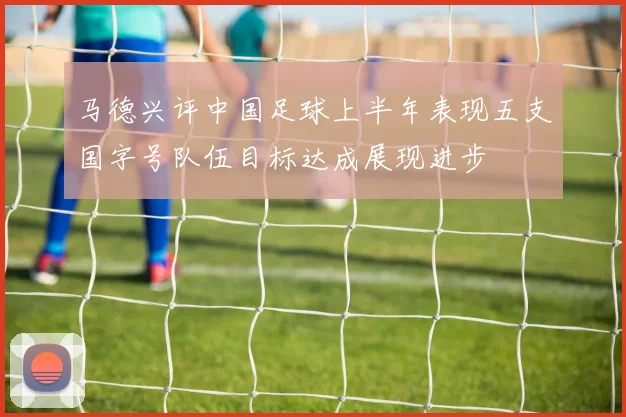 马德兴评中国足球上半年表现五支国字号队伍目标达成展现进步