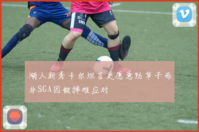湖人新秀卡尔坦言更愿意防华子而非SGA因假摔难应对