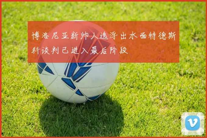 博洛尼亚新帅人选浮出水面特德斯科谈判已进入最后阶段