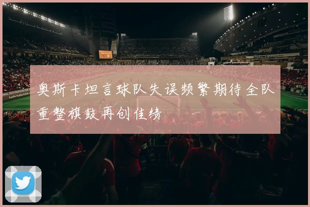 奥斯卡坦言球队失误频繁期待全队重整旗鼓再创佳绩