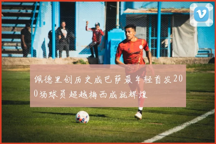 佩德里创历史成巴萨最年轻首发200场球员超越梅西成就辉煌