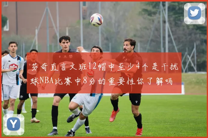 芬奇直言文班12帽中至少4个是干扰球NBA比赛中8分的重要性你了解吗