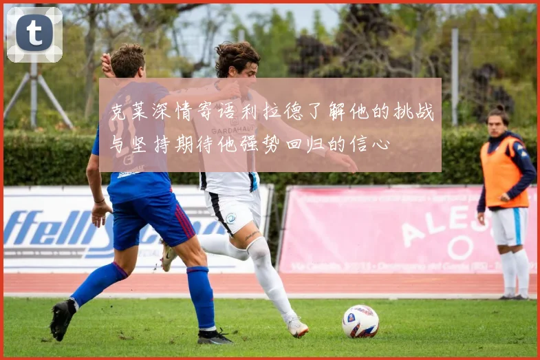 克莱深情寄语利拉德了解他的挑战与坚持期待他强势回归的信心
